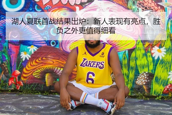 湖人夏联首战结果出炉：新人表现有亮点，胜负之外更值得细看（JISU ESPORTS）